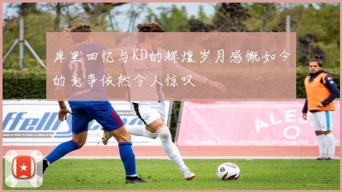 库里回忆与KD的辉煌岁月感慨如今的竞争依然令人惊叹