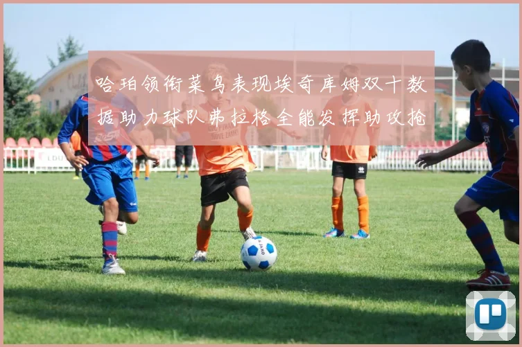 哈珀领衔菜鸟表现埃奇库姆双十数据助力球队弗拉格全能发挥助攻抢板双丰收