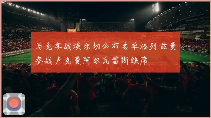 马竞客战埃尔切公布名单格列兹曼参战卢克曼阿尔瓦雷斯缺席