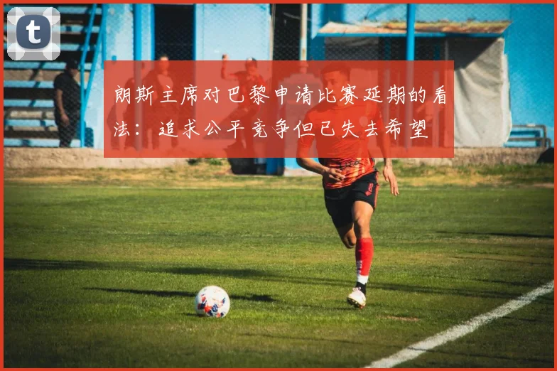 朗斯主席对巴黎申请比赛延期的看法：追求公平竞争但已失去希望