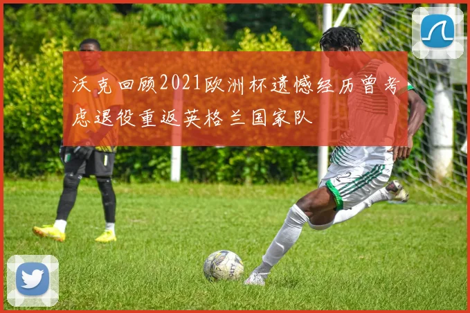 沃克回顾2021欧洲杯遗憾经历曾考虑退役重返英格兰国家队