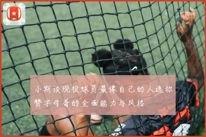 小斯谈现役球员最像自己的人选称赞字母哥的全面能力与风格