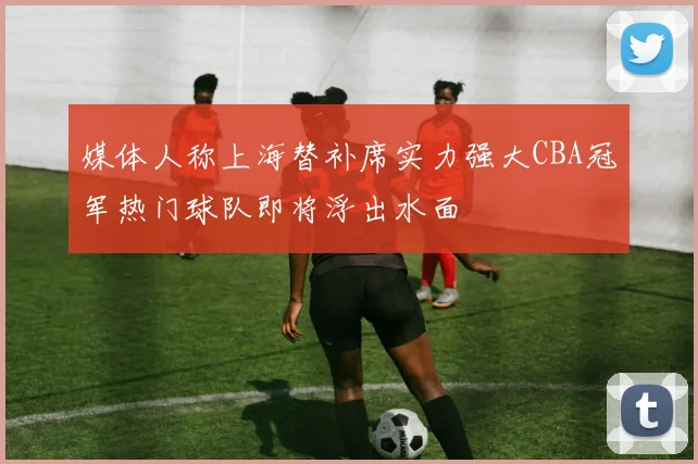 媒体人称上海替补席实力强大CBA冠军热门球队即将浮出水面
