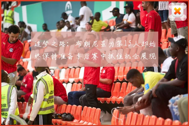追梦之路：布朗尼虽为第15人却始终保持准备季后赛中抓住机会展现自我