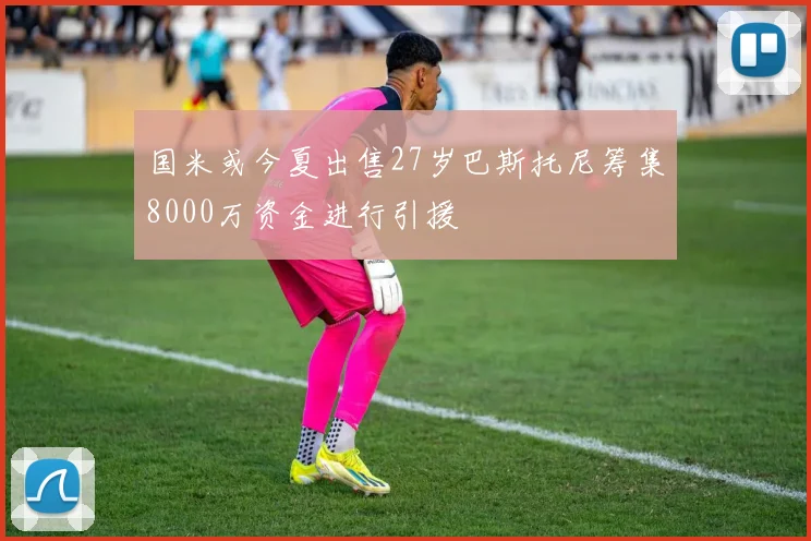 国米或今夏出售27岁巴斯托尼筹集8000万资金进行引援