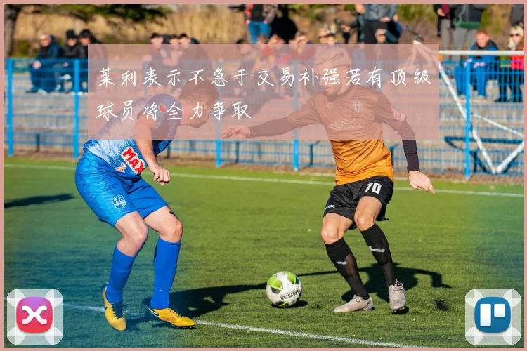 莱利表示不急于交易补强若有顶级球员将全力争取