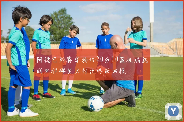 阿德巴约赛季场均20分10篮板成就新里程碑努力付出终获回报