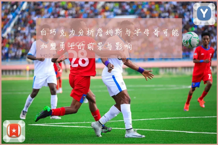白巧克力分析詹姆斯与字母哥可能加盟勇士的前景与影响