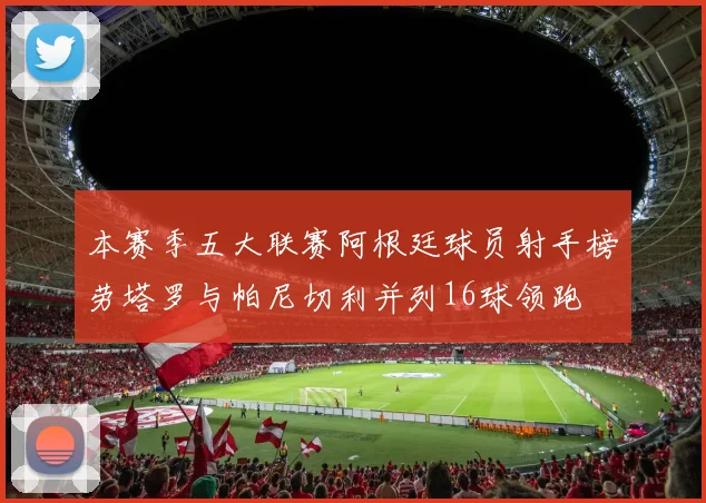 本赛季五大联赛阿根廷球员射手榜劳塔罗与帕尼切利并列16球领跑