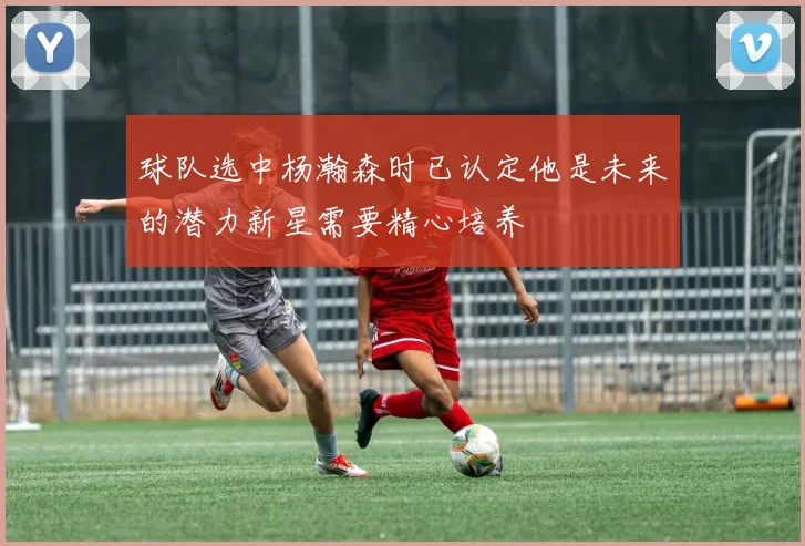 球队选中杨瀚森时已认定他是未来的潜力新星需要精心培养